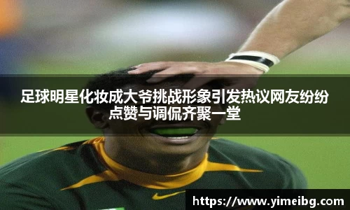 足球明星化妆成大爷挑战形象引发热议网友纷纷点赞与调侃齐聚一堂