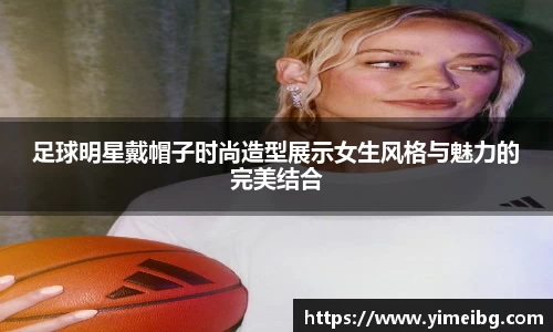 足球明星戴帽子时尚造型展示女生风格与魅力的完美结合